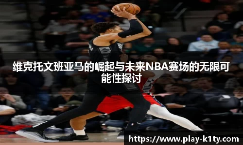 维克托文班亚马的崛起与未来NBA赛场的无限可能性探讨